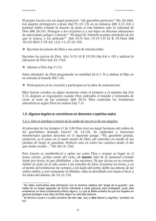 Demonología bíblica Dr. José Luis Fortes Gutiérrez
El propio Lucero era un ángel protector: “oh querubín protector.” (Ez 28.16b).
Los ángeles protegieron a Jesús (Sal 91.10-13) en su infancia (Mt 2.13-23) y
podrían haber evitado la muerte de Jesús si ésta hubiera sido la voluntad de
Dios (Mt 26.53). Protegen a los creyentes y a sus hijos en diversas situaciones
de adversidad, peligro o muerte:4
“El ángel de Yahwéh acampa alrededor de los
que le temen, y los defiende” (Sal 34.7) (Gn 19.15-17) (2 R 19.34ss) (Mt
18.10) (Hch 5.18-20; 12.6-11; 27.23-25).
 Ejecutan los juicios de Dios y sus actos de misericordia:
Ejecutan los juicios de Dios (Gn 3.21) (2 R 19.35) (Ap 8.6 a 10) y aplican la
salvación de Dios (Gn 21.17ss).
 Adoran a Dios (Ap 7.11):
Están alrededor de Dios pregonando su santidad (Is 6.1-3) y alaban al Hijo en
su entrada al mundo (He 1.6).
 Participaron en la creación y participan en la obra de sustentación:
Ellos fueron creados en algún momento entre el primero y el séptimo día (Gn
2.1), después se regocijaron cuando Dios ordenaba el mundo y terminaba de
crear al resto de las criaturas (Job 38.7). Ellos controlan los fenómenos
atmosféricos según Dios les ordena (Ap 7.1).
1.2. Algunos ángeles se convirtieron en demonios o espíritus malos
1.2.1. Esto se produjo a través de la caída de Lucero y de sus ángeles:
Al principio de los tiempos (1 Jn 3.8) Dios creó un ángel hermoso del orden de
los querubines llamado Lucero5
(Is 14.12). Su esplendor y funciones
ministeriales quedan descritas en el siguiente pasaje: “Tú, querubín grande,
protector, yo te puse en el santo monte de Dios, allí estuviste; en medio de las
piedras de fuego te paseabas. Perfecto eras en todos tus caminos desde el día
que fuiste creado…” (Ez 28.14-15a).
Pero Lucero se ensoberbeció y quiso ser como Dios y ocupar su lugar en el
trono celeste: ¡Cómo caíste del cielo, oh Lucero, hijo de la mañana! Cortado
fuiste por tierra, tú que debilitabas a las naciones. Tú que decías en tu corazón:
Subiré al cielo; en lo alto, junto a las estrellas de Dios, levantaré mi trono, y en
el monte del testimonio me sentaré, a los lados del norte; Sobre las alturas de las
nubes subiré, y seré semejante al Altísimo. Mas tú derribado eres hasta el Seol, a
los lados del abismo. (Is 14.12-15).
4
No debe confundirse esta afirmación con la doctrina católica del “ángel de la guarda”, que
habla de un ángel asignado de forma individual a cada persona para protegerla, pues esta
enseñanza no tiene fundamento bíblico alguno. Lo que la Biblia enseña es que los ángeles en
general protegen a los hijos de Dios según su voluntad dispone.
5
El término Lucero o Lucifer proviene del latín lux (luz) y fero (llevar) y significa: “portador de
luz”.
8
 