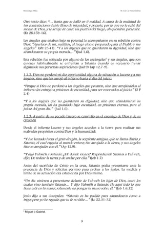 Demonología bíblica Dr. José Luis Fortes Gutiérrez
Otro texto dice: “… hasta que se halló en ti maldad. A causa de la multitud de
tus contrataciones fuiste lleno de iniquidad, y pecaste; por lo que yo te eché del
monte de Dios, y te arrojé de entre las piedras del fuego, oh querubín protector.
(Ez 28.15b-16).
Los ángeles que estaban bajo su potestad le acompañaron en su rebelión contra
Dios: “Apartaos de mí, malditos, al fuego eterno preparado para el Diablo y sus
ángeles” (Mt 25.41). “Y a los ángeles que no guardaron su dignidad, sino que
abandonaron su propia morada…” (Jud 1.6).
Esta rebelión fue sofocada por alguno de los arcángeles6
y sus ángeles, que son
quienes habitualmente se enfrentan a Satanás cuando es necesario frenar
algunasde sus perversas aspiraciones (Jud 9) (Ap 12.7-9).
1.2.2. Dios no perdonó ni dio oportunidad alguna de salvación a Lucero y a sus
ángeles, sino que los arrojó al infierno hasta el día del juicio:
“Porque si Dios no perdonó a los ángeles que pecaron, sino que arrojándolos al
infierno los entregó a prisiones de oscuridad, para ser reservados al juicio.” (2 P
2.4)
“Y a los ángeles que no guardaron su dignidad, sino que abandonaron su
propia morada, los ha guardado bajo oscuridad, en prisiones eternas, para el
juicio del gran día.” (Jud 1.6).
1.2.3. A partir de su pecado Lucero se convirtió en el enemigo de Dios y de su
creación
Desde el infierno Lucero y sus ángeles acceden a la tierra para realizar sus
malvados propósitos contra Dios y la humanidad:
“Y fue lanzado fuera el gran dragón, la serpiente antigua, que se llama diablo y
Satanás, el cual engaña al mundo entero; fue arrojado a la tierra, y sus ángeles
fueron arrojados con él.” (Ap 12.9).
“Y dijo Yahwéh a Satanás: ¿De dónde vienes? Respondiendo Satanás a Yahwéh,
dijo: De rodear la tierra y de andar por ella.” (Job 1.7)
Antes del sacrificio de Cristo en la cruz, Satanás podía presentarse ante la
presencia de Dios y solicitar permiso para probar a los justos. La medida y
límite de su actuación era establecida por Dios mismo.
“Un día vinieron a presentarse delante de Yahwéh los hijos de Dios, entre los
cuales vino también Satanás… Y dijo Yahwéh a Satanás: He aquí todo lo que
tiene está en tu mano; solamente no pongas tu mano sobre él.” (Job 1.6,12)
Jesús dijo a sus discípulos: “Satanás os ha pedido para zarandearos como a
trigo; pero yo he rogado que tu fe no falte…” (Lc 22.31-32)
6
Miguel o Gabriel.
9
 