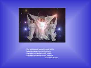 Hay besos que pronuncian por sí solos  la sentencia de amor condenatoria,  hay besos que se dan con la mirada  hay besos que se dan con la memoria.  Gabriela Mistral.                                 