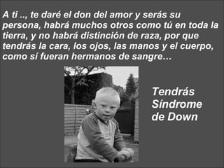 A ti .., te daré el don del amor y serás su persona, habrá muchos otros como tú en toda la tierra, y no habrá distinción de raza, por que tendrás la cara, los ojos, las manos y el cuerpo, como sí fueran hermanos de sangre…  Tendrás Síndrome de Down 