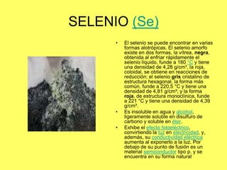 SELENIO (Se)
      •   El selenio se puede encontrar en varias
          formas alotrópicas. El selenio amorfo
          existe en dos formas, la vítrea, negra,
          obtenida al enfriar rápidamente el
          selenio líquido, funde a 180 °C y tiene
          una densidad de 4,28 g/cm³, la roja,
          coloidal, se obtiene en reacciones de
          reducción; el selenio gris cristalino de
          estructura hexagonal, la forma más
          común, funde a 220,5 °C y tiene una
          densidad de 4,81 g/cm³; y la forma
          roja, de estructura monoclínica, funde
          a 221 °C y tiene una densidad de 4,39
          g/cm³.
      •   Es insoluble en agua y alcohol,
          ligeramente soluble en disulfuro de
          carbono y soluble en éter.
      •   Exhibe el efecto fotoeléctrico,
          convirtiendo la luz en electricidad, y,
          además, su conductividad eléctrica
          aumenta al exponerlo a la luz. Por
          debajo de su punto de fusión es un
          material semiconductor tipo p. y se
          encuentra en su forma natural
 