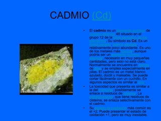 CADMIO (Cd)
      •   El cadmio es un elemento químico de
          número atómico 48 situado en el
          grupo 12 de la tabla periódica de los
          elementos. Su símbolo es Cd. Es un
          metal pesado, blanco azulado,
          relativamente poco abundante. Es uno
          de los metales más tóxicos, aunque
          podría ser un elemento químico
          esencial, necesario en muy pequeñas
          cantidades, pero esto no está claro.
          Normalmente se encuentra en menas
          de zinc y se emplea especialmente en
          pilas. El cadmio es un metal blanco
          azulado, dúctil y maleable. Se puede
          cortar fácilmente con un cuchillo. En
          algunos aspectos es similar al zinc.
      •   La toxicidad que presenta es similar a
          la del mercurio; posiblemente se
          enlace a residuos de cisteína. La
          metalotioneína, que tiene residuos de
          cisteína, se enlaza selectivamente con
          el cadmio.
      •   Su estado de oxidación más común es
          el +2. Puede presentar el estado de
          oxidación +1, pero es muy inestable.
 