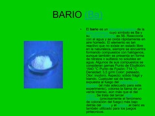 BARIO (Ba)
     •   El bario es un elemento químico de la
         tabla periódica cuyo símbolo es Ba y
         su número atómico es 56. Reacciona
         con el agua y se oxida rápidamente en
         aire húmedo. El elemento es tan
         reactivo que no existe en estado libre
         en la naturaleza, siempre se encuentra
         formando compuestos con halógenos,
         aunque también se presenta en forma
         de nitratos o sulfatos no solubles en
         agua. Algunos de sus compuestos se
         consideran gemas Punto de Ebullición:
         1640 °C Punto de Fusión: 714 °C
         Densidad: 3,5 g/ml Color: plateado.
         Olor: inodoro. Aspecto: sólido frágil y
         blando. Cualquier sal de bario,
         expuesta al fuego del mechero de
         Bunsen (el más adecuado para este
         experimento), colorea la llama de un
         verde intenso, aún más que el del
         cobre. Se trata del tercer salto
         cuántico (precisamente el fenómeno
         de coloración del fuego) más bajo
         detrás del cesio y el rubidio.el bario es
         también utilizado para los juegos
         piritecnicos.
 