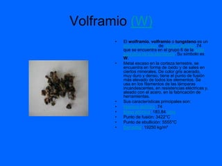 Volframio (W)
       •   El wolframio, volframio o tungsteno es un
           elemento químico de número atómico 74
           que se encuentra en el grupo 6 de la tabla
           periódica de los elementos. Su símbolo es
           W.
       •   Metal escaso en la corteza terrestre, se
           encuentra en forma de óxido y de sales en
           ciertos minerales. De color gris acerado,
           muy duro y denso, tiene el punto de fusión
           más elevado de todos los elementos. Se
           usa en los filamentos de las lámparas
           incandescentes, en resistencias eléctricas y,
           aleado con el acero, en la fabricación de
           herramientas.
       •   Sus características principales son:
       •   Número atómico: 74
       •   Masa atómica: 183,84 uma
       •   Punto de fusión: 3422°C
       •   Punto de ebullición: 5555°C
       •   Densidad: 19250 kg/m³
 