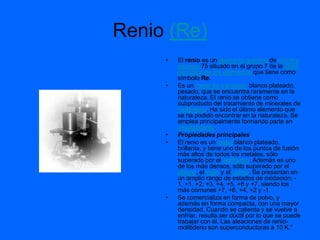 Renio (Re)
     •   El renio es un elemento químico de número
         atómico 75 situado en el grupo 7 de la tabla
         periódica de los elementos que tiene como
         símbolo Re.
     •   Es un metal de transición blanco plateado,
         pesado, que se encuentra raramente en la
         naturaleza. El renio se obtiene como
         subproducto del tratamiento de minerales de
         molibdeno. Ha sido el último elemento que
         se ha podido encontrar en la naturaleza. Se
         emplea principalmente formando parte en
         catalizadores.
     •   Propiedades principales
     •   El renio es un metal blanco plateado,
         brillante, y tiene uno de los puntos de fusión
         más altos de todos los metales, sólo
         superado por el wolframio. Además es uno
         de los más densos, sólo superado por el
         platino, el iridio y el osmio. Se presentan en
         un amplio rango de estados de oxidación: -
         1, +1, +2, +3, +4, +5, +6 y +7, siendo los
         más comunes +7, +6, +4, +2 y -1.
     •   Se comercializa en forma de polvo, y
         además en forma compacta, con una mayor
         densidad. Cuando se calienta y se vuelve a
         enfriar, resulta ser dúctil por lo que se puede
         trabajar con él. Las aleaciones de renio-
         molibdeno son superconductoras a 10 K."
 
