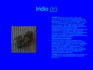 Iridio (Ir)
      •   El iridio es un elemento químico de número
          atómico 77 que se sitúa en el grupo 9 de la tabla
          periódica de los elementos. Su símbolo es Ir. Fue
          descubierto en 1803 por el químico inglés Smithson
          Tennant. Se trata de un metal de transición, del
          grupo del platino, duro, frágil, pesado, de color
          blanco plateado. Se emplea en aleaciones de alta
          resistencia que pueden soportar altas
          temperaturas. Es un elemento poco abundante y se
          encuentra en la naturaleza en aleaciones con
          platino y osmio. Es el elemento más resistente a la
          corrosión. Se emplea en contactos eléctricos,
          aparatos que trabajan a altas temperaturas, y como
          agente endurecedor del platino.
      •   Características principales
      •   Es de color blanco, parecido al platino, pero
          presenta una ligera coloración amarilla. Es difícil
          trabajar este metal, pues es muy duro y quebradizo.
          Es el metal más resistente a la corrosión. No es
          atacado por los ácidos, ni siquiera por el agua
          regia. Para disolverlo se emplea ácido clorhídrico,
          HCl, concentrado con clorato de sodio, NaClO3 a
          temperaturas altas. Tiene una densidad muy
          elevada, similar a la del osmio.
      •   El iridio es el metal más pesado que se conoce, un
          cubo de 30 cm de lado alcanzarían un peso de
          611.5 kilos.
 