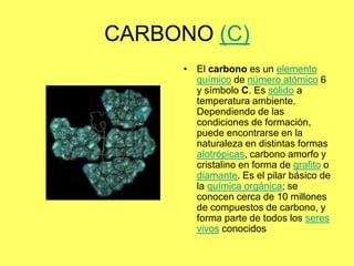 CARBONO (C)
     • El carbono es un elemento
       químico de número atómico 6
       y símbolo C. Es sólido a
       temperatura ambiente.
       Dependiendo de las
       condiciones de formación,
       puede encontrarse en la
       naturaleza en distintas formas
       alotrópicas, carbono amorfo y
       cristalino en forma de grafito o
       diamante. Es el pilar básico de
       la química orgánica; se
       conocen cerca de 10 millones
       de compuestos de carbono, y
       forma parte de todos los seres
       vivos conocidos
 