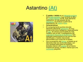 Astantino (At)
       •   El astato o ástato es un elemento químico
           de la tabla periódica cuyo símbolo es At y
           su número atómico es 85. Este elemento
           radioactivo, el más pesado de los
           halógenos, se produce a partir de la
           degradación de uranio y torio.
       •   Características
       •   El comportamiento químico de este
           elemento altamente radioactivo es muy
           similar al de otros halógenos, especialmente
           el iodo. Se piensa que el astato es más
           metálico que el iodo. Investigadores del
           Laboratorio Nacional de Brookhaven han
           realizado experimentos en los que se han
           identificado y medido reacciones
           elementales que involucran al ástato.
       •   Con la excepción del francio, el ástato es el
           elemento más raro de la naturaleza, con
           una cantidad total sobre la superficie
           terrestre menor a 28 gramos en el mismo
           instante de tiempo; es decir, menos que una
           cucharada pequeña.
 