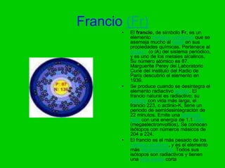 Francio (Fr)
       •   El francio, de símbolo Fr, es un
           elemento metálico radiactivo que se
           asemeja mucho al cesio en sus
           propiedades químicas. Pertenece al
           grupo 1 (o IA) del sistema periódico,
           y es uno de los metales alcalinos.
           Su número atómico es 87.
           Marguerite Perey del Laboratorio
           Curie del Instituto del Radio de
           París descubrió el elemento en
           1939.
       •   Se produce cuando se desintegra el
           elemento radiactivo actinio. El
           francio natural es radiactivo; su
           isótopo con vida más larga, el
           francio 223, o actinio-K, tiene un
           periodo de semidesintegración de
           22 minutos. Emite una partícula
           beta con una energía de 1.1 MeV
           (megaelectronvoltios). Se conocen
           isótopos con números másicos de
           204 a 224.
       •   El francio es el más pesado de los
           metales alcalinos, y es el elemento
           más electropositivo. Todos sus
           isótopos son radiactivos y tienen
           una vida media corta
 
