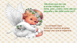 -Me dicen que me vas
a enviar mañana a la
tierra, pero ¿Cómo viviré allá tan
pequeña y tan débil como soy?

- Le contestó Dios:
Entre los muchos ángeles
escogí uno que te esperará.

 