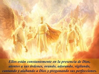 Ellos están constantemente en la presencia de Dios,
atentos a sus órdenes, orando, adorando, vigilando,
cantando y alabando a Dios y pregonando sus perfecciones.
 