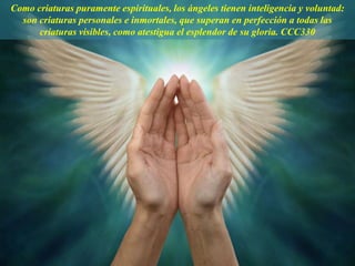 Como criaturas puramente espirituales, los ángeles tienen inteligencia y voluntad:
son criaturas personales e inmortales, que superan en perfección a todas las
criaturas visibles, como atestigua el esplendor de su gloria. CCC330
 