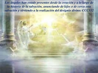 Los ángeles han estado presentes desde la creación y a lo largo de
la historia de la salvación, anunciando de lejos o de cerca esta
salvación y sirviendo a la realización del designio divino: CCC332
 