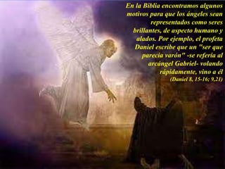 En la Biblia encontramos algunos
motivos para que los ángeles sean
representados como seres
brillantes, de aspecto humano y
alados. Por ejemplo, el profeta
Daniel escribe que un "ser que
parecía varón" -se refería al
arcángel Gabriel- volando
rápidamente, vino a él
(Daniel 8, 15-16; 9,21)
 