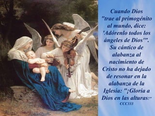 Cuando Dios
"trae al primogénito
al mundo, dice:
'Adórenlo todos los
ángeles de Dios'".
Su cántico de
alabanza al
nacimiento de
Cristo no ha dejado
de resonar en la
alabanza de la
Iglesia: "¡Gloria a
Dios en las alturas!"
CCC333
 