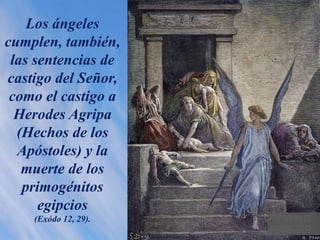 Los ángeles
cumplen, también,
las sentencias de
castigo del Señor,
como el castigo a
Herodes Agripa
(Hechos de los
Apóstoles) y la
muerte de los
primogénitos
egipcios
(Exódo 12, 29). .
 