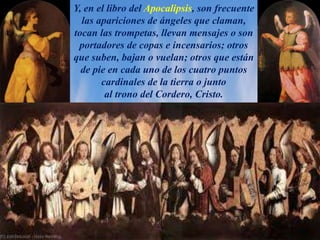 Y, en el libro del Apocalipsis, son frecuente
las apariciones de ángeles que claman,
tocan las trompetas, llevan mensajes o son
portadores de copas e incensarios; otros
que suben, bajan o vuelan; otros que están
de pie en cada uno de los cuatro puntos
cardinales de la tierra o junto
al trono del Cordero, Cristo.
 