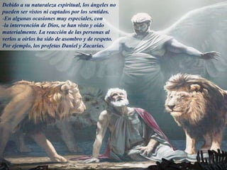 Debido a su naturaleza espiritual, los ángeles no
pueden ser vistos ni captados por los sentidos.
-En algunas ocasiones muy especiales, con
-la intervención de Dios, se han visto y oído
materialmente. La reacción de las personas al
verlos u oírlos ha sido de asombro y de respeto.
Por ejemplo, los profetas Daniel y Zacarías.
 