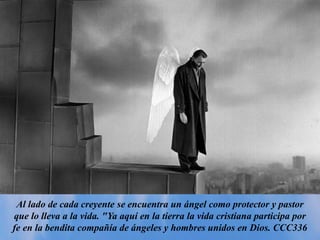 Al lado de cada creyente se encuentra un ángel como protector y pastor
que lo lleva a la vida. "Ya aquí en la tierra la vida cristiana participa por
fe en la bendita compañía de ángeles y hombres unidos en Dios. CCC336
 