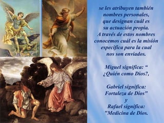 se les atribuyen también
nombres personales,
que designan cuál es
su actuación propia.
A través de estos nombres
conocemos cuál es la misión
específica para la cual
nos son enviados.
Miguel significa: “
¿Quién como Dios?,
Gabriel significa:
Fortaleza de Dios"
y
Rafael significa:
"Medicina de Dios.
 