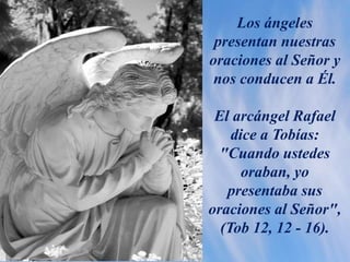 Los ángeles
presentan nuestras
oraciones al Señor y
nos conducen a Él.
El arcángel Rafael
dice a Tobías:
"Cuando ustedes
oraban, yo
presentaba sus
oraciones al Señor",
(Tob 12, 12 - 16).
 