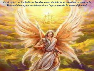 En el siglo V, se le añadieron las alas, como símbolo de su prontitud en realizar la
Voluntad divina y en trasladarse de un lugar a otro sin la menor dificultad.
 