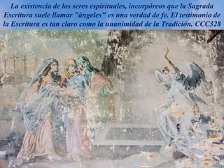 La existencia de los seres espirituales, incorpóreos que la Sagrada
Escritura suele llamar "ángeles" es una verdad de fe. El testimonio de
la Escritura es tan claro como la unanimidad de la Tradición. CCC328
 