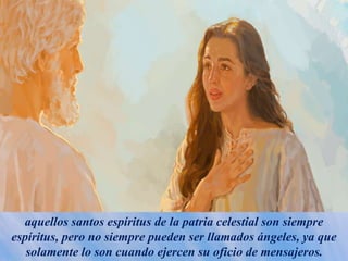 aquellos santos espíritus de la patria celestial son siempre
espíritus, pero no siempre pueden ser llamados ángeles, ya que
solamente lo son cuando ejercen su oficio de mensajeros.
 