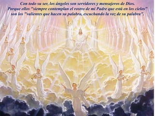 Con todo su ser, los ángeles son servidores y mensajeros de Dios.
Porque ellos "siempre contemplan el rostro de mi Padre que está en los cielos"
son los "valientes que hacen su palabra, escuchando la voz de su palabra".
 