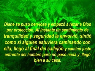 Diane se puso nerviosa y empezó a rezar a Dios por protección. Al   instante un sentimiento de  tranquilidad y seguridad la envolvió, sintió   como si alguien estuviera caminando con ella; llegó al final del   callejón   y camino justo enfrente del hombre pero no pasó nada y  llegó bien a su casa. 