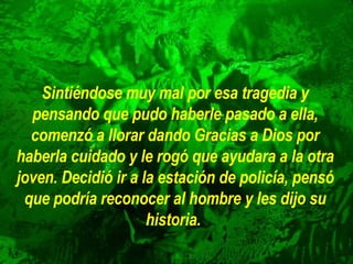 Sintiéndose muy mal por esa tragedia y pensando que pudo haberle pasado a ella, comenzó a llorar dando Gracias a Dios por haberla cuidado y le rogó que ayudara a la otra joven. Decidió ir a la estación de policía, pensó que podría reconocer al hombre y les dijo su historia.   