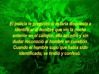 El policía le preguntó si estaría dispuesta a identificar al hombre que   vio la noche anterior en el callejón, ella accedió y sin dudar reconoció   al hombre en cuestión. Cuando el hombre supo que había sido   identificado, se rindió y confesó.   