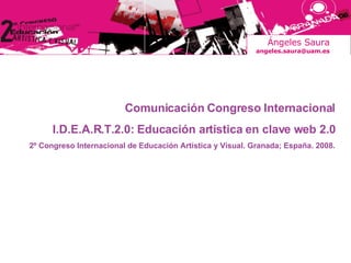 Ángeles Saura [email_address] Comunicación Congreso Internacional I.D.E.A.R.T.2.0: Educación artística en clave web 2.0 2º Congreso Internacional de Educación Artística y Visual. Granada; España. 2008. 