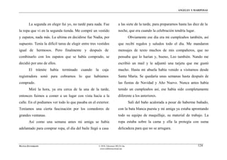 ÁNGELES Y MARIPOSAS




        La segunda en elegir fui yo, no tardé para nada. Fue             a las siete de la tarde, para prepararnos hasta las diez de la
la ropa que vi en la segunda tienda. Me compré un vestido                noche, que era cuando la celebración tendría lugar.
y zapatos, nada más. La ultima en decidirse fue Nadia, por                         Obviamente ese día era mi cumpleaños también, así
supuesto. Tenía la difícil tarea de elegir entre tres vestidos           que recibí regalos y saludos todo el día. Me mandaron
igual de hermosos. Pero finalmente y después de                          mensajes de texto muchos de mis compañeros, que no
combinarlo con los zapatos que se había comprado, se                     pensaba que lo harían y, bueno, Leo también. Nando me
decidió por uno de ellos.                                                escribió un mail y le adjuntó una tarjeta que me gustó
        El trámite había     terminado cuando       la caja              mucho. Hasta mi abuela había venido a visitarnos desde
registradora sonó para cobrarnos lo que habíamos                         Santa María. Se quedaría unas semanas hasta después de
comprado.                                                                las fiestas de Navidad y Año Nuevo. Nunca antes había
        Miré la hora, ya era cerca de la una de la tarde,                tenido un cumpleaños así, ese había sido completamente
entonces fuimos a comer a un lugar con vista hacia a la                  diferente a los anteriores.
calle. En el podíamos ver todo lo que pasaba en el exterior.                       Salí del baño acalorada a pesar de haberme bañado,
Teníamos una cierta fascinación por los comedores de                     con la bata blanca puesta y mi amiga ya estaba aprontando
grandes ventanas.                                                        todo su equipo de maquillaje, su material de trabajo. La
        Así como una semana antes mi amiga se había                      ropa estaba sobre la cama y ella la protegía con suma
adelantado para comprar ropa, el día del baile llegó a casa              delicadeza para que no se arrugara.



MATÍAS ZITTERKOPF                                     © 2010, Ediciones MUZA Inc                                                124
                                                       www.tulibreriavirtual.net
 