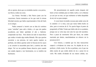 ÁNGELES Y MARIPOSAS




ella se oponía, decía que ya extrañaba mucho a sus perros,                       Mi presentimiento de aquella noche después del
sus flores y todas sus cosas.                                          baile se hizo realidad, pues no había vuelto a ver a Bastian
        Las fiestas: Navidad y Año Nuevo junto con las                 ya casi por un mes, así que realmente se había despedido
vacaciones, fueron momentos en los que sentí la misma                  de mí, tal vez para siempre.
felicidad enorme que había experimentado el día del baile                        A veces hasta inventaba excusas para andar cerca de
en el colegio.                                                         la catedral o ir a misa, cosa que nunca había hecho en
        Nadia comenzó a insistir con su idea de vestirnos              años, pero ni noticias de él. No quería llegar al punto de
como “estrellas” para salir a bailar, a lo que mis padres              preguntarle al Padre Tomás que había sido de su ayudante,
accedieron, por haber aprobado el año y haberme                        porque eso se vería muy raro ante los ojos del sacerdote.
comportado tan bien. Pero dentro de todo lo maravilloso                Pero a pesar de mostrarme feliz por fuera, me estaba
que estaba viviendo algo estaba faltando. Mis ojos querían             muriendo por dentro, marchitándome en silencio sin la
encontrar a esa persona, mi nariz quería respirar su                   presencia de él.
perfume, mis labios querían sentir la frescura de los suyos                      Con tristeza, a medida que los días transcurrían
y mi corazón lo necesitaba para latir y sentirse aún más               empecé a olvidarme de cómo era. Se alejaba de mí su
alegre. Tal vez me podrían llamar obsesiva, pero cuando                perfecto y bello rostro. Se iba su perfume, con el que me
uno amaba alguien y tan fuertemente, no se rendiría tan                daba cuenta de que estaba detrás de mí, a pesar de no
fácilmente.                                                            verlo. Me estaba olvidando de sus manos calidas, sus



MATÍAS ZITTERKOPF                                   © 2010, Ediciones MUZA Inc                                               135
                                                     www.tulibreriavirtual.net
 