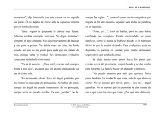 ÁNGELES Y MARIPOSAS




momentos”, dije buscando con mis manos en su espalda                    romper las reglas…”, comenté como una investigadora que
sin parar. Él no dejaba de reírse ante la supuesta tontería             llegaba al fin del misterio, dejando salir miles de palabras
que yo estaba diciendo.                                                 en un segundo.
        “Amy, seguro te golpeaste la cabeza muy fuerte.                           “Amy, yo…”, trató de hablar, pero su cara había
Además estabas asustada, nerviosa. No digas tonterías”,                 cambiado por completo. Estaba sorprendido, un poco
comentó él aún sonriente. Me alejé nuevamente de Bastian                nervioso, como si nunca le hubiese pasado o le hubiesen
y me puse a pensar. Yo había visto sus alas, las había                  dicho lo que le estaba diciendo. Para cualquiera sería un
tocado, así que no me gustó para nada que me tratara de                 disparate, lo parecía en verdad, pero estaba demasiado
loca, porque sabía la verdad. Era demasiado verdadero                   segura de lo que estaba diciendo.
como para no haberlo visto antes.                                                 Se alejó dando unos pasos hacia los pinos que
        “Yo sé tú secreto… ¡Dios mío!, era tan real, siempre            crecían cerca del precipicio, respiró hondo y se dio vuelta
frente a mis ojos”, exclamé casi sin aliento entendiendo un             para mirarme. La luna lo hacía ver plateado y hermoso.
par de cosas más.                                                                 “No puedo mentirte por más que quisiera. Sería
        “Es demasiado obvio. Eres mi ángel guardián, por                pecar también. Es verdad lo que viste, todo lo que dices es
eso tienes la necesidad de protegerme. Ni hablar de amor,               cierto. No te asustes por favor, pero… soy tú… ángel
porque un ángel no puede enamorarse de su protegida,                    guardián. No se supone que las personas se dan cuenta de
porque sería un pecado terrible. Es eso, ¿verdad? Lo de                 eso o que vean las alas que viste. ¿Por qué eres diferente



MATÍAS ZITTERKOPF                                    © 2010, Ediciones MUZA Inc                                             160
                                                      www.tulibreriavirtual.net
 
