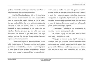 ÁNGELES Y MARIPOSAS




quedado mirando las estrellas que titilaban y escuchaba a              sentía, que lo amaba con todas mis ganas y fuerzas.
los grillos cantar en lo profundo del bosque.                          Cuando terminé, lo besé y lo guardé en mi bolso. Comencé
        ¿Qué hice? Pensé en Bastian, sólo en él, como hacía            a sentir frío y miedo por alguna razón. Eran las sombras
todos los días. En un momento creí verlo escondiéndose                 que jugaban en las paredes, bajo la cama y en todos los
entre las ramas de los árboles. Aunque tal vez no era él,              rincones. Sabía que había algo malo cerca, algo que estaba
sino una sombra. Había algo en el ambiente, una extraña                a punto de atacarme. De repente escuché tres golpes en la
sensación en todo mi cuerpo, como si la creciente                      puerta que me tomaron por sorpresa.
oscuridad se fuera apoderando de las cosas que me                                “¿Puedo pasar?”, preguntó la voz inconfundible de
rodeaban. Terminé pensando que no había sido nada                      mi amigo y suspiré fuertemente aliviada.
relacionado con Bastian lo que había visto, sino algo                            “Sí, seguro”, dije y giré para verlo entrar. Caminó
maligno, perverso. Ese algo que siempre estaba al acecho,              unos pasos y se sentó en mi cama.
esperando el momento oportuno.                                                   “Amy, ¿no te enojas si te digo algo?”, interrogó en
        La inspiración llegó a mí pensando en todo lo que              voz baja. Pensé que volvería al tema que habíamos estado
había vivido junto a él. Entonces, tomé un papel celeste               conversando, que me haría una declaración de amor o algo
que tenía en la mesa de luz y comencé a escribir algo para             por el estilo. Habíamos estado muy juntos esos últimos
él, algún día se lo daría. No borré ni una sola vez, no tuve           días, así que se podía haber confundido otra vez. Pero
ningún error, porque lo que escribí era lo que realmente



MATÍAS ZITTERKOPF                                   © 2010, Ediciones MUZA Inc                                               190
                                                     www.tulibreriavirtual.net
 