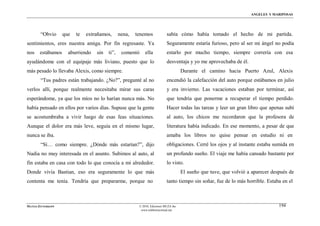 ÁNGELES Y MARIPOSAS




        “Obvio      que   te   extrañamos,      nena,   tenemos             sabía cómo había tomado el hecho de mi partida.
sentimientos, eres nuestra amiga. Por fin regresaste. Ya                    Seguramente estaría furioso, pero al ser mi ángel no podía
nos     estábamos     aburriendo   sin   ti”,    comentó     ella           estarlo por mucho tiempo, siempre correría con esa
ayudándome con el equipaje más liviano, puesto que lo                       desventaja y yo me aprovechaba de él.
más pesado lo llevaba Alexis, como siempre.                                           Durante el camino hacia Puerto Azul, Alexis
        “Tus padres están trabajando. ¿No?”, pregunté al no                 encendió la calefacción del auto porque estábamos en julio
verlos allí, porque realmente necesitaba mirar sus caras                    y era invierno. Las vacaciones estaban por terminar, así
esperándome, ya que los míos no lo harían nunca más. No                     que tendría que ponerme a recuperar el tiempo perdido.
había pensado en ellos por varios días. Supuse que la gente                 Hacer todas las tareas y leer un gran libro que apenas subí
se acostumbraba a vivir luego de esas feas situaciones.                     al auto, los chicos me recordaron que la profesora de
Aunque el dolor era más leve, seguía en el mismo lugar,                     literatura había indicado. En ese momento, a pesar de que
nunca se iba.                                                               amaba los libros no quise pensar en estudio ni en
        “Sí… como siempre. ¿Dónde más estarían?”, dijo                      obligaciones. Cerré los ojos y al instante estaba sumida en
Nadia no muy interesada en el asunto. Subimos al auto, al                   un profundo sueño. El viaje me había cansado bastante por
fin estaba en casa con todo lo que conocía a mi alrededor.                  lo visto.
Donde vivía Bastian, eso era seguramente lo que más                                   El sueño que tuve, que volvió a aparecer después de
contenta me tenía. Tendría que prepararme, porque no                        tanto tiempo sin soñar, fue de lo más horrible. Estaba en el



MATÍAS ZITTERKOPF                                        © 2010, Ediciones MUZA Inc                                               194
                                                          www.tulibreriavirtual.net
 