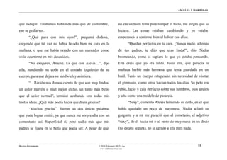 ÁNGELES Y MARIPOSAS




que indagar. Estábamos hablando más que de costumbre,                  no era un buen tema para romper el hielo, me alegró que lo
eso se podía ver.                                                      hiciera. Las cosas estaban cambiando y yo estaba
        “¿Qué pasa con mis ojos?”, pregunté dudosa,                    empezando a sentirme bien al hablar con ellos.
creyendo que tal vez no había lavado bien mi cara en la                          “Quedan perfectos en tu cara. ¿Nunca nadie, además
mañana, o que me había rayado con un marcador como                     de tus padres, te dijo que eras linda?”, dijo Nadia
solía ocurrirme en mis descuidos.                                      bromeando, como si supiera lo que yo estaba pensando.
        “No exageres, Amelie. Es que con Alexis…”, dijo                Ella creía que yo era linda. Justo ella, que parecía la
ella, hundiendo su codo en el costado izquierdo de su                  muñeca barbie más hermosa que tenía guardada en un
cuerpo, para que dejara su sándwich y asintiera.                       baúl. Tenía un cuerpo estupendo, sin necesidad de visitar
        “…Recién nos damos cuenta de que son muy lindos,               el gimnasio, como otras hacían todos los días. Su pelo era
un color marrón o miel mejor dicho, un tanto más bello                 rubio, lacio y caía perfecto sobre sus hombros, ojos azules
que el color normal”, terminó acabando con todas mis                   y alta como una modelo de pasarela.
tontas ideas. ¿Qué más podía hacer que decir gracias?                            “Sexy”, comentó Alexis lamiendo su dedo, en el que
        “Muchas gracias”, fueron las dos únicas palabras               había quedado un poco de mayonesa. Nadia aclaró su
que pude lograr emitir, ya que nunca me sorprendía con un              garganta y a mí me pareció que el cometario, el adjetivo
comentario así. Superficial sí, pero nadie más que mis                 “sexy”, de él hacia mí o al resto de mayonesa en su dedo
padres se fijaba en lo bella que podía ser. A pesar de que             (no estaba segura), no le agradó a ella para nada.



MATÍAS ZITTERKOPF                                   © 2010, Ediciones MUZA Inc                                              18
                                                     www.tulibreriavirtual.net
 
