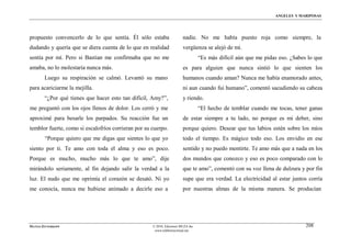 ÁNGELES Y MARIPOSAS




propuesto convencerlo de lo que sentía. Él sólo estaba                  nadie. No me había puesto roja como siempre, la
dudando y quería que se diera cuenta de lo que en realidad              vergüenza se alejó de mí.
sentía por mí. Pero si Bastian me confirmaba que no me                            “Es más difícil aún que me pidas eso. ¿Sabes lo que
amaba, no lo molestaría nunca más.                                      es para alguien que nunca sintió lo que sienten los
        Luego su respiración se calmó. Levantó su mano                  humanos cuando aman? Nunca me había enamorado antes,
para acariciarme la mejilla.                                            ni aun cuando fui humano”, comentó sacudiendo su cabeza
        “¿Por qué tienes que hacer esto tan difícil, Amy?”,             y riendo.
me preguntó con los ojos llenos de dolor. Los cerró y me                          “El hecho de temblar cuando me tocas, tener ganas
aproximé para besarle los parpados. Su reacción fue un                  de estar siempre a tu lado, no porque es mi deber, sino
temblor fuerte, como si escalofríos corrieran por su cuerpo.            porque quiero. Desear que tus labios estén sobre los míos
        “Porque quiero que me digas que sientes lo que yo               todo el tiempo. Es mágico todo eso. Los envidio en ese
siento por ti. Te amo con toda el alma y eso es poco.                   sentido y no puedo mentirte. Te amo más que a nada en los
Porque es mucho, mucho más lo que te amo”, dije                         dos mundos que conozco y eso es poco comparado con lo
mirándolo seriamente, al fin dejando salir la verdad a la               que te amo”, comentó con su voz llena de dulzura y por fin
luz. El nudo que me oprimía el corazón se desató. Ni yo                 supe que era verdad. La electricidad al estar juntos corría
me conocía, nunca me hubiese animado a decirle eso a                    por nuestras almas de la misma manera. Se producían




MATÍAS ZITTERKOPF                                    © 2010, Ediciones MUZA Inc                                               208
                                                      www.tulibreriavirtual.net
 