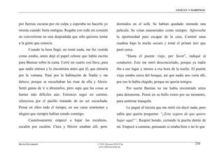 ÁNGELES Y MARIPOSAS




por fuerzas oscuras por mi culpa y esperaba no hacerlo yo              dormidos en el sofá. Se habían quedado mirando una
misma cuando fuera maligna. Rogaba con todo mi corazón                 película. Se veían enamorados como siempre. Aproveche
no convertirme en una despiadada que sólo quisiera tentar              la oportunidad para escapar de la casa. Caminé unas
a la gente que conocía.                                                cuadras bajo la noche oscura y tomé el primer taxi que
        Cuando la hora llegó, no tomé nada, me fui vestida             pasó cerca.
como estaba, antes dejé el papel celeste que había escrito                       “Hasta el puente viejo, por favor”, indiqué al
para Bastian sobre la cama. Cerré mi cuarto con llave, para            conductor. Este me miró desconcertado, porque ya nadie
que nadie entrara y lo encontrara antes que él, que entraría           iba a ese lugar y menos a esa hora de la noche. El puente
por la ventana. Pasé por la habitación de Nadia y me                   viejo estaba cerca del bosque, así que nadie nos vería allí,
detuve, porque se escuchaban las risas de ella y Alexis.               por eso lo había elegido, porque no quería testigos.
Sentí ganas de ir a abrazarlos, pero supe que las cosas se                       Por suerte Bastian no me había encontrado antes
harían más difíciles aún. Entonces seguí mi camino,                    para detenerme. Pensé en su bello rostro por un momento,
silenciosa por el pasillo tratando de no ser escuchada.                para sentirme tranquila.
Pensé en ellos todo el tiempo, en sus caras sonrientes y                         Le pagué al taxista que me miró sin decir nada, pero
alegres que siempre habían estado conmigo.                             sabía que quería preguntar: “¿Esta segura de que quiere
        Cautelosamente empecé a bajar las escaleras,                   bajar aquí?”, Respiré hondo, cerrando la puerta detrás de
escalón por escalón. Clara y Héctor estaban allí, pero                 mí. Empecé a caminar, pensando si estaba bien o no lo que



MATÍAS ZITTERKOPF                                   © 2010, Ediciones MUZA Inc                                                230
                                                     www.tulibreriavirtual.net
 