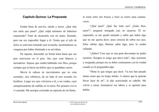 ÁNGELES Y MARIPOSAS




           Capítulo Quince: La Propuesta                                lo tomé entre mis brazos y besé su rostro unas cuantas
                                                                        veces.
        Estaba llena de nervios, miedo y terror. ¿Qué más                         “¿Qué pasó? ¿Qué fue todo eso? ¿Estás bien,
nos tenía que pasar? ¿Qué culpa teníamos de habernos                    amor?”, pregunté intrigada casi en susurros. Él no
enamorado? Traté de alcanzarlo con mi mano, llorando,                   respondió, se me quedó mirando y sabía que había algo
pero me era imposible llegar a él. Temía que el jefe de                 que no me quería decir, pues conocía de sobra sus ojos.
Zaira se estuviera tomando una revancha, mostrándonos su                Ellos sabían algo, Bastian sabía algo, pero lo estaba
venganza por haber eliminado a su servidora.                            callando.
        De repente, descendió en forma lenta hasta que sus                        “¿Sabes? Creo que es una gran desventaja no poder
pies estuvieron en el piso. Sus ojos eran blancos y                     mentirte. Siempre te tengo que decir todo”, dijo sonriente
aterradores. Supuse que estaba hablando con Dios, porque                y resignado, porque era su deber contestarme con la verdad
siempre que lo hacía sus bellos ojos se quedaban vacíos.                cuando yo le preguntaba algo.
        Movía la cabeza en movimientos que no eran                                “Dime lo que tengas que decir. Ya nos han pasado
normales, casi robóticos, de un lado al otro tocando los                tantas cosas que no tengo miedo. A menos que te quieran
hombros. Luego sus ojos volvieron a él, a ser verdes, cayó              llevar lejos de mí”, le dije acariciando su cabello. Me
estrepitosamente de rodillas en la tierra. Por primera vez lo           volvió a mirar, humedeció sus labios y se aprontó para
vi cansado. Me acerqué corriendo ya repuesta de mi llanto,              hablar.



MATÍAS ZITTERKOPF                                    © 2010, Ediciones MUZA Inc                                             235
                                                      www.tulibreriavirtual.net
 