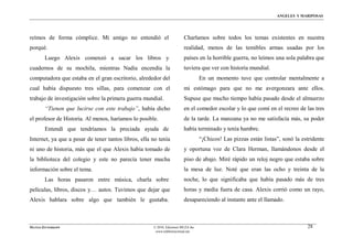 ÁNGELES Y MARIPOSAS




reímos de forma cómplice. Mi amigo no entendió el                        Charlamos sobre todos los temas existentes en nuestra
porqué.                                                                  realidad, menos de las temibles armas usadas por los
        Luego Alexis comenzó a sacar los libros y                        países en la horrible guerra, no leímos una sola palabra que
cuadernos de su mochila, mientras Nadia encendía la                      tuviera que ver con historia mundial.
computadora que estaba en el gran escritorio, alrededor del                        En un momento tuve que controlar mentalmente a
cual había dispuesto tres sillas, para comenzar con el                   mi estόmago para que no me avergonzara ante ellos.
trabajo de investigación sobre la primera guerra mundial.                Supuse que mucho tiempo había pasado desde el almuerzo
        “Tienen que lucirse con este trabajo”, había dicho               en el comedor escolar y lo que comí en el recreo de las tres
el profesor de Historia. Al menos, haríamos lo posible.                  de la tarde. La manzana ya no me satisfacía más, su poder
        Entendí que tendríamos la preciada ayuda de                      había terminado y tenía hambre.
Internet, ya que a pesar de tener tantos libros, ella no tenía                     “¡Chicos! Las pizzas están listas”, sonó la estridente
ni uno de historia, más que el que Alexis había tomado de                y oportuna voz de Clara Herman, llamándonos desde el
la biblioteca del colegio y este no parecía tener mucha                  piso de abajo. Miré rápido un reloj negro que estaba sobre
información sobre el tema.                                               la mesa de luz. Noté que eran las ocho y treinta de la
        Las horas pasaron entre música, charla sobre                     noche, lo que significaba que había pasado más de tres
películas, libros, discos y… autos. Tuvimos que dejar que                horas y media fuera de casa. Alexis corrió como un rayo,
Alexis hablara sobre algo que también le gustaba.                        desapareciendo al instante ante el llamado.



MATÍAS ZITTERKOPF                                     © 2010, Ediciones MUZA Inc                                                 28
                                                       www.tulibreriavirtual.net
 