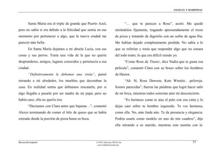 ÁNGELES Y MARIPOSAS




        Santa María era el triple de grande que Puerto Azul,                      “… que te pareces a Rose”, acotó. Me quedé
pero no sabía si era debido a la felicidad que sentía en ese            mirándolos fijamente, tragando apresuradamente el trozo
momento por pertenecer a algo, que la nueva ciudad me                   de pizza y tratando de digerirlo con un sorbo de agua fría.
pareció más bella.                                                      Me habían dejado completamente perdida. No sabía a lo
        En Santa María dejamos a mi abuela Lucía, con sus               que se referían y tenía que responder algo que no sonara
cosas y sus perros. Tenía una vida de la que no quería                  del todo tonto, lo que era difícil siendo yo.
desprenderse, amigos, lugares conocidos y pertenecía a esa                        “Como Rose de Titanic, dice Nadia que te gusta esa
ciudad.                                                                 película”, comentó Clara con su brazo sobre los hombros
        “Definitivamente le debemos una visita”, pensé                  de Héctor.
mirando a mi alrededor, los muebles que decoraban la                              “Ah. Sí, Rose Dawson, Kate Winslet... pelirroja.
casa. En realidad sentía que debíamos rescatarla, por si                Somos parecidas”, fueron las palabras que logré hacer salir
algo llegaba a pasarle por ser madre de mi papá, pero no                de mi boca, mientras todos sonreían ante mi desconcierto.
había caso, ella no quería irse.                                                  “Es hermoso como te atas el pelo con esa cinta y lo
        “Decíamos con Clara antes que bajaran…”, comentó                dejas caer sobre tu hombro izquierdo. Te ves hermosa,
Alexis terminando de comer el hilo de queso que se había                como ella. No, más linda aún. Te da presencia y elegancia.
estirado desde la porción de pizza hasta su boca.                       Podría usarte como modelo en uno de mis cuadros”, dijo
                                                                        ella mirando a su marido, mientras este asentía con la



MATÍAS ZITTERKOPF                                    © 2010, Ediciones MUZA Inc                                               33
                                                      www.tulibreriavirtual.net
 