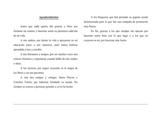 Agradecimientos                            A los blogueros que han prestado su gigante ayuda
                                                              desinteresada para lo que fue una campaña de promoción
      Antes que nada quiero dar gracias a Dios por            muy buena.
iluminar mi camino y hacerme sentir su presencia cada día           En fin, gracias a los que siempre me apoyan por
de mi vida.                                                   hacerme sentir bien con lo que hago y a los que no
      A mis padres, por darme la vida y apoyarme en mi        creyeron en mí, por hacerme más fuerte.
educación junto a mis maestros, pues nunca hubiese
aprendido a leer y escribir.
      A mis hermanos y amigos, por ser muchas veces mis
críticos literarios y soportarme cuando hablo de mis sueños
e ideas.
      A los lectores, por seguir creyendo en la magia de
los libros y ser tan pacientes.
      A mis dos amigas y colegas, Sonia Nievas y
Carolina Varela, por haberme brindado su ayuda. No
siempre se conoce a personas geniales y yo lo he hecho.
 