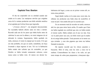 ÁNGELES Y MARIPOSAS




                    Capítulo Tres: Bastian                              habitantes del lugar y como era mi primer verano allí, no
                                                                        tenía cόmo probarlo.
        El día me sorprendió con su claridad cuando aún                           Seguí dando vueltas en la cama unas veces más, las
estaba en la cama. Las mariposas móviles que colgaban                   sábanas me producían una linda clase de escalofríos al
cerca de la ventana producían una bella melodía metálica                rozar mi piel. Aún estaba feliz por lo ocurrido ayer.
al ser agitadas por la brisa fresca que ingresaba.                                En un momento traté de recordar mi sueño, entonces
        “¿Ventana abierta?”, me pregunté desconcertada.                 abrí los ojos para mirar hacia arriba. El cuadro que Clara
No recordaba haberla abierto antes de irme a dormir.                    me había regalado me confirmó que otra vez había tenido
Recordé cada uno de los pasos que había hecho antes de                  el mismo sueño. Había soñado con él una vez más. Esta
cubrirme la cara con la sábana y no tenía imágenes de mí                vez le pude poner una cara, ese bello rostro que la madre
abriendo la ventana. Seguramente, había quedado sin                     de mi amiga había pintado. Tenía presente en la mente sus
traba, entonces el viento la empujó por la noche. O lo que              ojos cerrados y esas alas gigantes que tanto me habían
era más probable, era que en sueño, sonámbula, me haya                  llamado la atención.
levantado a dejar ingresar el aire. Tal vez la habitación                         De repente recordé que los chicos pasarían a
había estado más caliente que de costumbre, ya que                      buscarme. Miré el reloj, eran las siete y cinco de la
Octubre se había tornado sumamente caluroso, como                       mañana. Comenzábamos las clases a las ocho, así que
nunca antes se había visto. Al menos eso decían los                     tenía tiempo de sobra para prepararme y desayunar algo.



MATÍAS ZITTERKOPF                                    © 2010, Ediciones MUZA Inc                                                 39
                                                      www.tulibreriavirtual.net
 