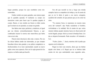ÁNGELES Y MARIPOSAS




largas pestañas, porque los ojos resaltaban como dos                                Fue ahí que recordé su risa y luego una mirada
esmeraldas.                                                               cómplice hacia su compañero de trabajo y me di cuenta de
        Estaba vestido con jeans gastados, una remera negra               que yo no le daría el gusto a ese nuevo, arrogante,
que le quedaba ajustada. O realmente su cuerpo era                        ayudante del comedor, de que pensara que yo era como las
musculoso como para hacer que le quedara pegada al                        otras.
cuerpo. Bueno, si uno miraba sus brazos se daba cuenta                              “Ya estamos listos, te esperamos en nuestra mesa
que la remera no era ajustada, su cuerpo era grande.                      cerca del ventanal”, dijo Nadia tocándome el hombro,
        Sus labios eran rojos, perfectos y simétricos, al igual           volviéndome a la realidad. Me di cuenta de que varios
que sus dientes extraordinariamente blancos, y que                        minutos habían pasado mientras hacía mi observación del
combinados hacían la sonrisa más maravillosa que había                    recién llegado, porque Alexis ya tenía la bandeja llena. Los
visto en mi vida.                                                         dos se alejaron bromeando. Pude escuchar a Al imitando a
        Parecía tener diecinueve años más o menos. Por eso                Leo.
las chicas habían estado tan interesadas, ya que siempre                            “Father, father…”, decía, mientras ella le pedía que
buscaban chicos más grandes y sus pobres compañeros se                    siguiera con la imitación.
desilusionaban al no tener oportunidad, cuando un nuevo                             Rogué no decir una tontería, ahora que me habían
galán como estos aparecía. Pero era la regla general de las               dejado sola frente a él. Rogué que no se hubiera dado
mujeres, no había nada que hacerle.                                       cuenta de mis ojos analizándolo unos segundos atrás,



MATÍAS ZITTERKOPF                                      © 2010, Ediciones MUZA Inc                                                49
                                                        www.tulibreriavirtual.net
 