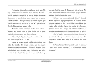 ÁNGELES Y MARIPOSAS




        “Me gustan los desafíos y acaba de surgir uno. Me            sonriera. Sentí las ganas de desaparecer bajo la tierra. Me
voy a proponer que te alimentes bien, al menos de lunes a            senté rápidamente entre el vidrio y Alexis, ya que al menos
jueves, durante el almuerzo. El fin de semana no puedo               quedaba menos expuesta que antes.
controlarte, es una lástima, pero espero que no comas                          “¿Dónde esta nuestra dignidad chicas?”, bromeó
comida chatarra”, me dijo usando su sonrisa mágica, que              Nadia, repitiendo la pregunta retórica de Mariana. Alexis
parecía convencerme de hacer lo que NO quería hacer.                 no pudo contener la risa y devolvió al vaso el jugo que
Decidí alejarme de una vez por todas.                                recién había bebido. Ya era tan amiga de ellos que,
        A medio camino di media vuelta para volver a                 primero, no me iba a enojar por la broma de Nadia y,
mirarlo. Allí estaba, con el fondo oscuro de la pared                 segundo, no sentiría asco por los malos modales de Alexis.
haciéndolo resaltar como una figura brillante.                                 “Shut up”, dije y me concentré en tratar de comer la
        “Gracias”, le dije, imprimiendo en mi tono de voz            porción de pollo que… el chico sin nombre, me había
una sensación que decía: TE ODIO.                                    obligado a comer. Sería parte de su desafío, eso había
        Llegué a la mesa donde estaban mis amigos, con               dicho.
todas las miradas del colegio puestas en mí. Seguro                            “¿Planeaba engordarme como la bruja en Hansel y
estaban tratando de matarme o deseando producir rayos                Gretel para luego comerme?” ¡Que tonterías estaba
aniquiladores con sus ojos, para castigarme por haber                pensando!
tenido el “privilegio” de que el nuevo me hablara y



MATÍAS ZITTERKOPF                                 © 2010, Ediciones MUZA Inc                                                51
                                                   www.tulibreriavirtual.net
 