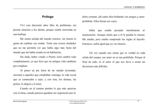 ÁNGELES Y MARIPOSAS




                                Prólogo                                 dolor cortante, allí están ellos brillando: tus amigos y amor
                                                                        prohibido. Ellos llenan ese vacío.
        Viví casi diecisiete años libre de problemas, sin
prestar atención a los demás, porque estaba encerrada en                          Sabía   que   estaba   pecando      mortalmente   al
una burbuja.                                                            enamorarme. Aunque sentía que a él le pasaba lo mismo.
        Me sentía aislada del mundo exterior, sin interés ni            Me amaba, pero estaba rompiendo las reglas al hacerlo.
ganas de cambiar ese estado. Tenía una coraza alrededor                 Entonces, sufría igual que yo: en silencio.
que no me permitía ver que había algo más fuera del
mundo que me había creado en mi habitación.                                       Tal vez cuando uno siente que es verdad en cada
        Sin duda, haber venido a Puerto Azul cambió todo                célula del cuerpo, ese amor no es tan prohibido. Porque al
completamente, ya que hizo que mi antigua vida cambiara                 final de todo, es el amor el que nos lleva a tomar las
por completo.                                                           decisiones más difíciles.
        Al poner un pie fuera de mi mundo inventado,
encontré a aquellos que estudiaban conmigo, la vida social
que se comenzaba a tejer, y con ésta, los dramas, las
peleas, la alegría y el amor.
        Cuando en el camino pierdes lo que más aprecias
con el alma, cuando pareces quedarte sin respiración por el


MATÍAS ZITTERKOPF                                    © 2010, Ediciones MUZA Inc                                                5
                                                      www.tulibreriavirtual.net
 