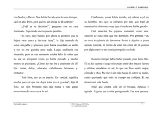 ÁNGELES Y MARIPOSAS




con Nadia y Alexis. Nos había llevado mucho más tiempo,                          Finalmente, como había temido, mi cabeza cayó en
casi un año. Pero, ¿por qué no ser amiga de él también?                su hombro, mis ojos se cerraron por más que traté de
        “¿Cuál es tu decisión?”, preguntó con su cara                  mantenerlos abiertos y supe que el sueño me había ganado.
iluminada. Esperando una respuesta positiva.                                     Creí escuchar los pájaros cantando, como una
        “Es raro, pero bueno, por ahora te prometo que te              canción de cuna para que me durmiera. Por primera vez,
dejaré estar cerca y decirme Amy”, le dije tratando de                 no tuve vergüenza de dormirme frente a alguien a quien
sonar amigable y graciosa, pero había recordado su anillo              apenas conocía, ni miedo de estar tan cerca de él, porque
y eso no me gustaba para nada. Luego analizaría esa                    por algún motivo me sentía protegida a su lado.
situación, pero en ese momento estaba feliz de saber que
no era un arrogante como yo había pensado y mucho                                Bastante tiempo debía haber pasado, pues tenía frío.
menos un psicópata. ¿Cómo no me iba a enamorar de él?                  Él se dio cuenta y luego sólo pude sentir dos brazos fuertes
Era tierno, dulce, educado, caballeroso, hermoso y                     y cálidos enredados en mí, lo que me hizo sentir mejor,
protector.                                                             cómoda y tibia. Me moví aún más hacia él, sobre su pecho,
        “Está bien, eso ya es mucho. De verdad, significa              como queriendo que todo su cuerpo me cobijara. Él me
mucho para mí que me dejes estar cerca, gracias”, dijo él              abrazó aún más fuerte.
feliz, sus ojos brillando más que nunca y esas ganas                             Soñé que estaba sola en el bosque, perdida y
misteriosas de estar cerca de mí.                                      agitada. Alguien me estaba persiguiendo. Era una persona



MATÍAS ZITTERKOPF                                   © 2010, Ediciones MUZA Inc                                                77
                                                     www.tulibreriavirtual.net
 